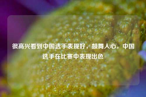 很高兴看到中国选手表现好，鼓舞人心，中国选手在比赛中表现出色