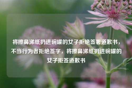 将擦鼻涕纸扔进碗罐的女子拒绝签署道歉书，不当行为者拒绝签字，将擦鼻涕纸扔进碗罐的女子拒签道歉书