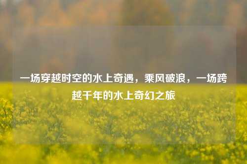 一场穿越时空的水上奇遇，乘风破浪，一场跨越千年的水上奇幻之旅