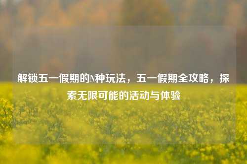 解锁五一假期的N种玩法，五一假期全攻略，探索无限可能的活动与体验
