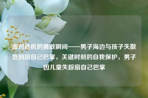 面对危机的勇敢瞬间——男子海边与孩子失散急到扇自己巴掌，关键时刻的自我保护，男子因儿童失踪扇自己巴掌
