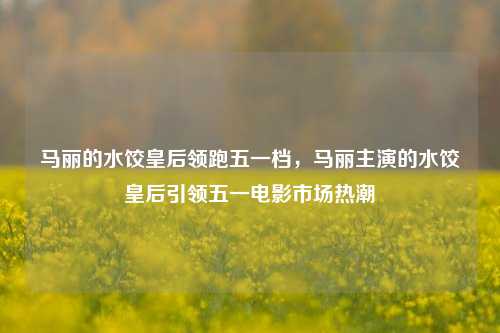 马丽的水饺皇后领跑五一档，马丽主演的水饺皇后引领五一电影市场热潮