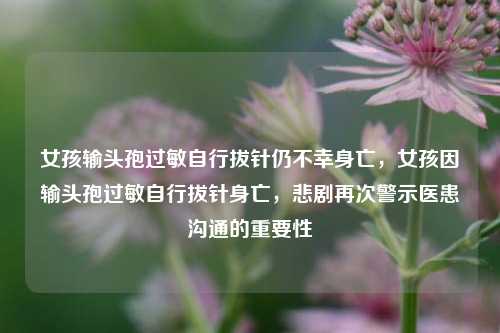 女孩输头孢过敏自行拔针仍不幸身亡，女孩因输头孢过敏自行拔针身亡，悲剧再次警示医患沟通的重要性