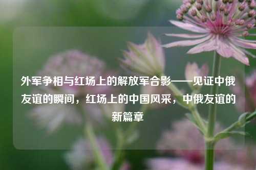 外军争相与红场上的解放军合影——见证中俄友谊的瞬间，红场上的中国风采，中俄友谊的新篇章
