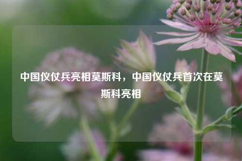 中国仪仗兵亮相莫斯科，中国仪仗兵首次在莫斯科亮相