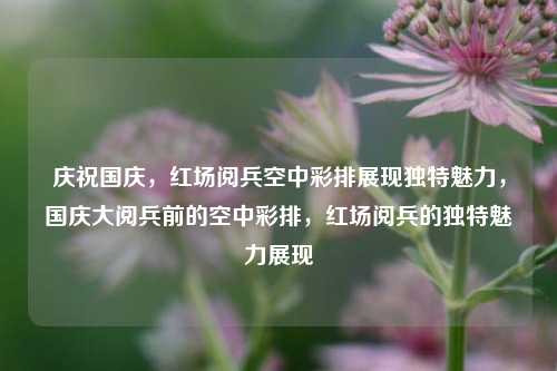 庆祝国庆，红场阅兵空中彩排展现独特魅力，国庆大阅兵前的空中彩排，红场阅兵的独特魅力展现