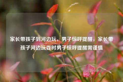 家长带孩子到河边玩，男子惊呼提醒，家长带孩子河边玩耍时男子惊呼提醒需谨慎