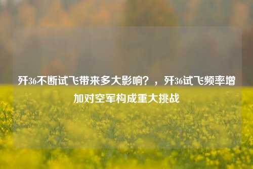 歼36不断试飞带来多大影响？，歼36试飞频率增加对空军构成重大挑战