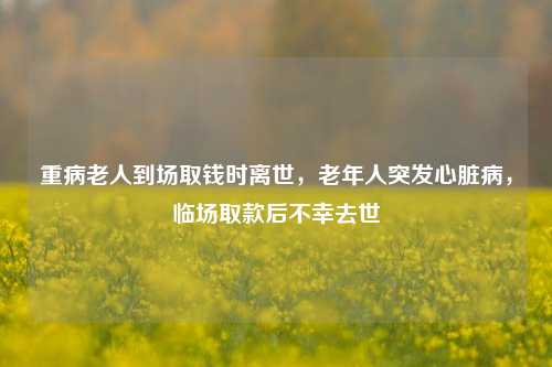 重病老人到场取钱时离世，老年人突发心脏病，临场取款后不幸去世
