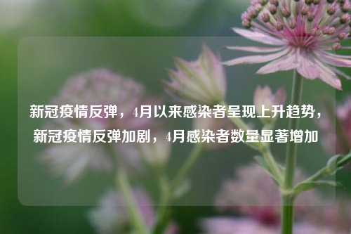 新冠疫情反弹，4月以来感染者呈现上升趋势，新冠疫情反弹加剧，4月感染者数量显著增加