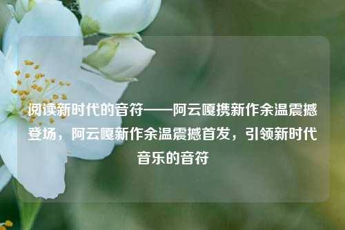 阅读新时代的音符——阿云嘎携新作余温震撼登场，阿云嘎新作余温震撼首发，引领新时代音乐的音符