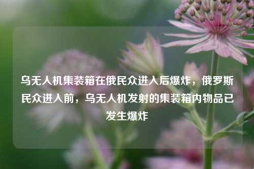 乌无人机集装箱在俄民众进入后爆炸，俄罗斯民众进入前，乌无人机发射的集装箱内物品已发生爆炸