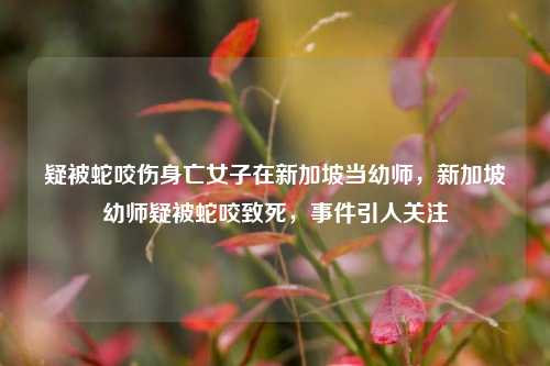 疑被蛇咬伤身亡女子在新加坡当幼师，新加坡幼师疑被蛇咬致死，事件引人关注