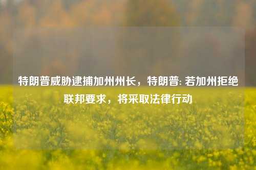 特朗普威胁逮捕加州州长，特朗普: 若加州拒绝联邦要求，将采取法律行动