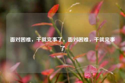 面对困难，干就完事了，面对困难，干就完事了