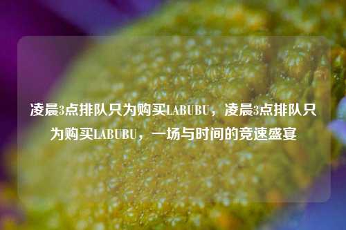 凌晨3点排队只为购买LABUBU，凌晨3点排队只为购买LABUBU，一场与时间的竞速盛宴