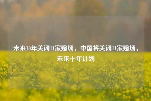 未来10年关闭11家赌场，中国将关闭11家赌场，未来十年计划