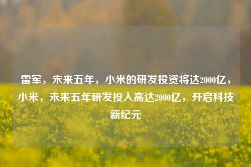 雷军，未来五年，小米的研发投资将达2000亿，小米，未来五年研发投入高达2000亿，开启科技新纪元