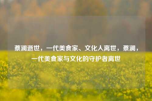 蔡澜逝世，一代美食家、文化人离世，蔡澜，一代美食家与文化的守护者离世