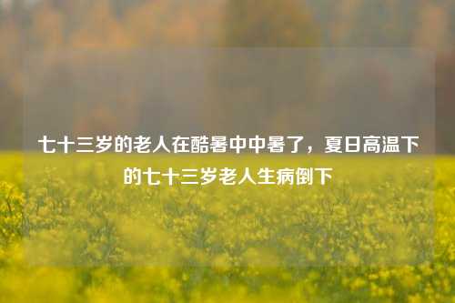 七十三岁的老人在酷暑中中暑了，夏日高温下的七十三岁老人生病倒下