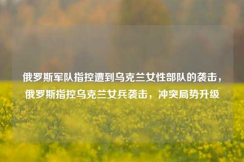 俄罗斯军队指控遭到乌克兰女性部队的袭击，俄罗斯指控乌克兰女兵袭击，冲突局势升级