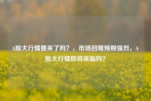 A股大行情要来了吗？，市场回暖预期强烈，A股大行情即将来临吗？