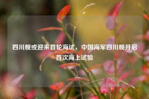 四川舰或迎来首轮海试，中国海军四川舰开启首次海上试验