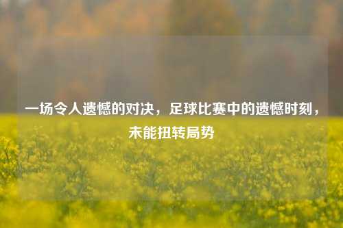 一场令人遗憾的对决，足球比赛中的遗憾时刻，未能扭转局势
