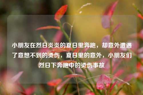 小朋友在烈日炎炎的夏日里奔跑，却意外遭遇了意想不到的烫伤，夏日里的意外，小朋友们烈日下奔跑中的烫伤事故