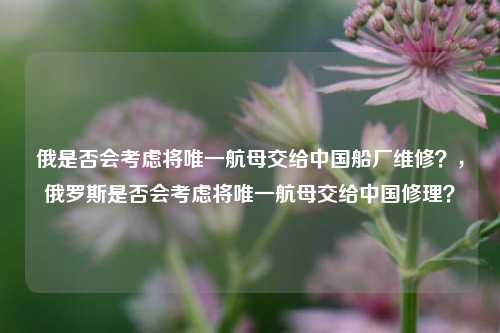 俄是否会考虑将唯一航母交给中国船厂维修？，俄罗斯是否会考虑将唯一航母交给中国修理？