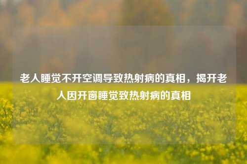 老人睡觉不开空调导致热射病的真相，揭开老人因开窗睡觉致热射病的真相