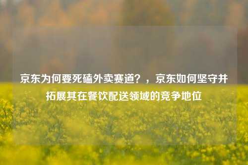 京东为何要死磕外卖赛道？，京东如何坚守并拓展其在餐饮配送领域的竞争地位