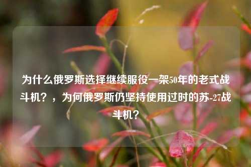 为什么俄罗斯选择继续服役一架50年的老式战斗机？，为何俄罗斯仍坚持使用过时的苏-27战斗机？
