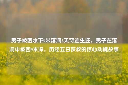男子被困水下9米溶洞5天奇迹生还，男子在溶洞中被困9米深，历经五日获救的惊心动魄故事