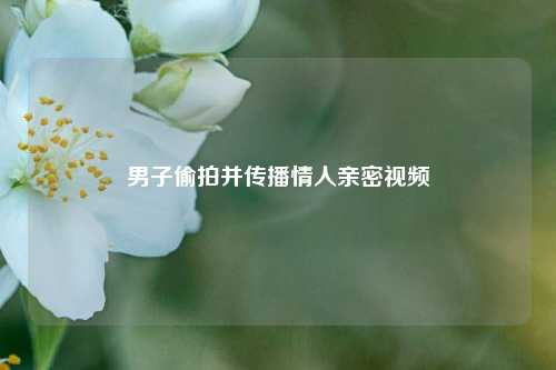 男子偷拍并传播情人亲密视频
