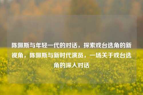陈佩斯与年轻一代的对话，探索戏台选角的新视角，陈佩斯与新时代演员，一场关于戏台选角的深入对话
