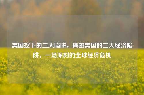 美国挖下的三大陷阱，揭露美国的三大经济陷阱，一场深刻的全球经济危机
