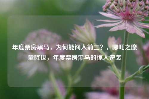 年度票房黑马，为何能闯入前三？，哪吒之魔童降世，年度票房黑马的惊人逆袭