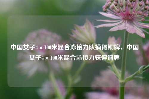 中国女子4×100米混合泳接力队摘得铜牌，中国女子4×100米混合泳接力获得铜牌