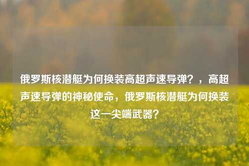 俄罗斯核潜艇为何换装高超声速导弹？，高超声速导弹的神秘使命，俄罗斯核潜艇为何换装这一尖端武器？