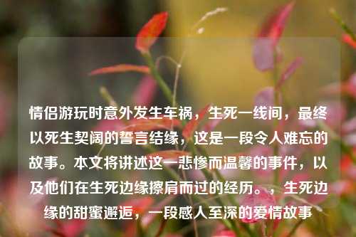 情侣游玩时意外发生车祸，生死一线间，最终以死生契阔的誓言结缘，这是一段令人难忘的故事。本文将讲述这一悲惨而温馨的事件，以及他们在生死边缘擦肩而过的经历。，生死边缘的甜蜜邂逅，一段感人至深的爱情故事