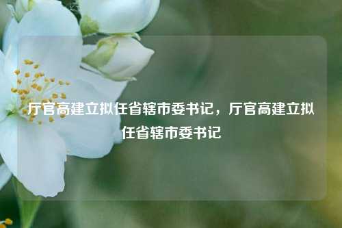 厅官高建立拟任省辖市委书记，厅官高建立拟任省辖市委书记