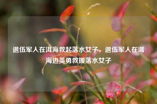 退伍军人在洱海救起落水女子，退伍军人在洱海边英勇救援落水女子