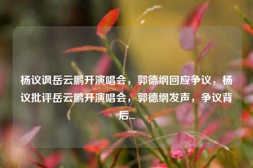杨议讽岳云鹏开演唱会，郭德纲回应争议，杨议批评岳云鹏开演唱会，郭德纲发声，争议背后...