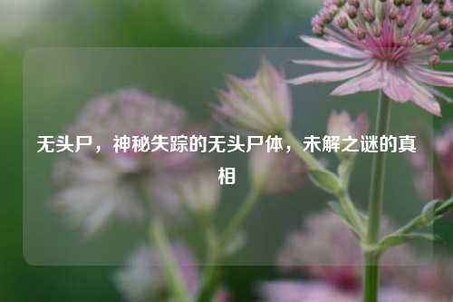 无头尸，神秘失踪的无头尸体，未解之谜的真相