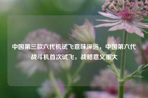中国第三款六代机试飞意味深远，中国第六代战斗机首次试飞，战略意义重大