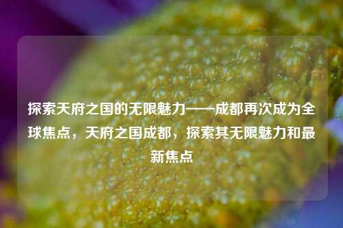 探索天府之国的无限魅力——成都再次成为全球焦点，天府之国成都，探索其无限魅力和最新焦点