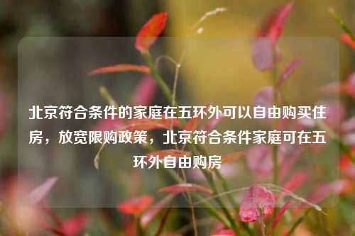 北京符合条件的家庭在五环外可以自由购买住房，放宽限购政策，北京符合条件家庭可在五环外自由购房