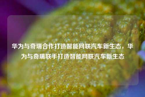 华为与奇瑞合作打造智能网联汽车新生态，华为与奇瑞联手打造智能网联汽车新生态
