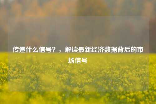 传递什么信号？，解读最新经济数据背后的市场信号